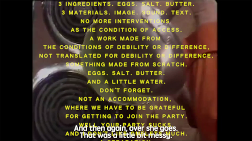 Still from A Recipe for Disaster by Carolyn Lazard. An image of Julia Child’s arm holding a pan in an episode of The French Chef (1972) is overlaid with yellow text. The original white captions at the bottom of the screen read, “And then again, over she goes. That was a little bit messy.” The yellow text is a transcription of the narration by Constantina Zavitsanos, which states, “3 Materials. Image. Sound. Text. No more interventions as the condition of access. A work made from the conditions of debility or difference. Not translated for debility or difference. Something made from scratch. Eggs. Salt. Butter. And a little water. Don’t forget. Not an accommodation. Where we have to be grateful for getting to join the party. Well your party sucks. And I don’t like omelets much.”